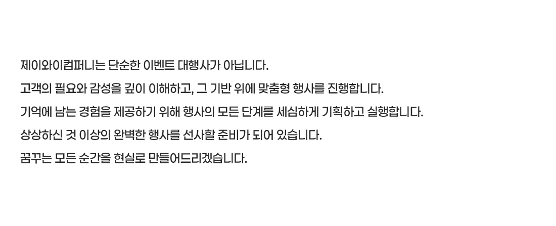 제이와이컴퍼니는 단순한 이벤트 대행사가 아닙니다.
고객의 필요와 감성을 깊이 이해하고, 그 기반 위에 맞춤형 행사를 진행합니다.
기억에 남는 경험을 제공하기 위해 행사의 모든 단계를 세심하게 기획하고 실행합니다.
상상하신 것 이상의 완벽한 행사를 선사할 준비가 되어 있습니다.
꿈꾸는 모든 순간을 현실로 만들어드리겠습니다.